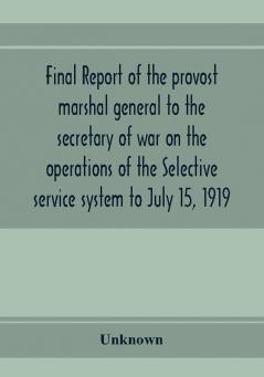 Final report of the provost marshal general to the secretary of war on the operations of the Selective service system to July 15 1919