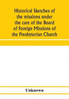 Historical sketches of the missions under the care of the Board of Foreign Missions of the Presbyterian Church