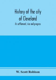 History of the city of Cleveland; its settlement rise and progress