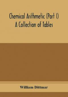 Chemical arithmetic (Part I) A Collection of Tables Mathematical Chemical and Physical for the use of Chemists and others.