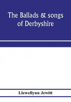 The ballads & songs of Derbyshire. With illustrative notes and examples of the original music etc