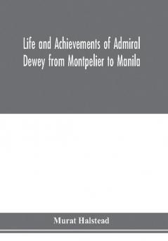 Life and achievements of Admiral Dewey from Montpelier to Manila; The Brilliant Cadet- The Heroic Lieutenant-The Capable Captain the Conquering Commodore The Famous Admiral one of the Stars in the Class at Annapolis Distinguished in Treme