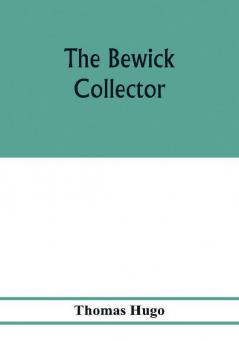 The Bewick collector. A descriptive catalogue of the works of Thomas and John Bewick; including cuts in various states for books and pamphlets private gentlemen public companies exhibitions races newspapers shop cards invoice heads bar bills co