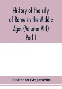 History of the city of Rome in the Middle Ages (Volume VIII) Part I