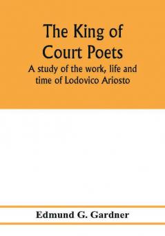 The king of court poets; a study of the work life and time of Lodovico Ariosto