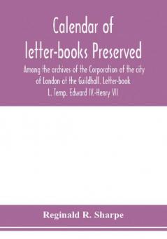 Calendar of letter-books preserved among the archives of the Corporation of the city of London at the Guildhall. Letter-book L. Temp. Edward IV.-Henry VII