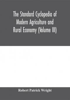 The standard cyclopedia of modern agriculture and rural economy by the most distinguished authorities and specialists under the editorship of Professor R. Patrick Wright (Volume III)