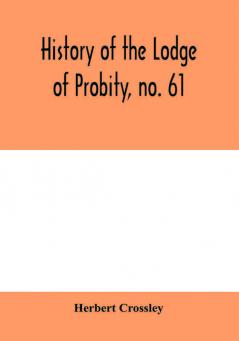 History of the Lodge of Probity no. 61 on the register of the United Grand Lodge of England of antient free and accepted masons together with an account of the formation of the provincial Grand Lodge of West Yorkshire and the Lodge of Promulgation