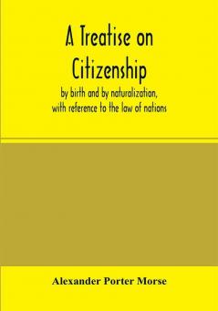 A Treatise on citizenship by birth and by naturalization with reference to the law of nations Roman civil law law of the United States of America and the law of France; including provisions in the federal Constitution and in the several state consti