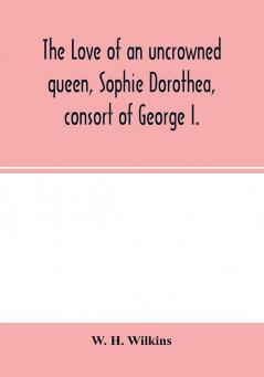 The love of an uncrowned queen Sophie Dorothea consort of George I.