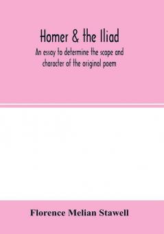 Homer & the Iliad; an essay to determine the scope and character of the original poem