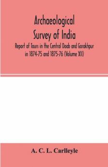 Archaeological survey of india Report of Tours in the Central Doab and Gorakhpur in 1874-75 and 1875-76 (Volume XII)