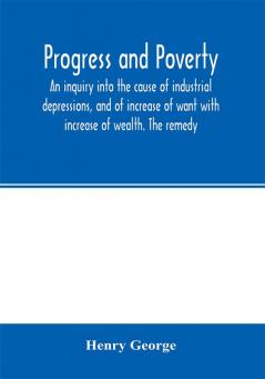 Progress and poverty; an inquiry into the cause of industrial depressions and of increase of want with increase of wealth. The remedy