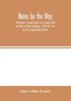 Notes by the Way. with Memoirs of Joseph Knight F.S.A. Dramatic Critic and Editor of 'Notes and Queries ' 1883-1907 and the REV. Joseph Woodfall Ebsworth