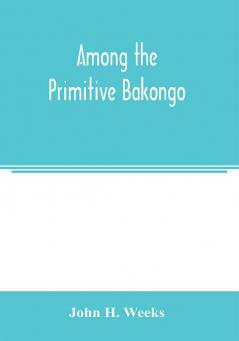 Among the primitive Bakongo; a record of thirty years' close intercourse with the Bakongo and other tribes of equatorial Africa with a description of their habits customs & religious beliefs