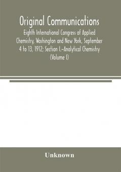 Original Communications Eighth International Congress of Applied Chemistry Washington and New York September 4 to 13 1912; Section I.-Analytical Chemistry (Volume I)