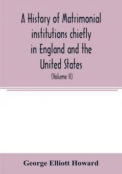 A history of matrimonial institutions chiefly in England and the United States with an introductory analysis of the literature and the theories of primitive marriage and the family (Volume II)