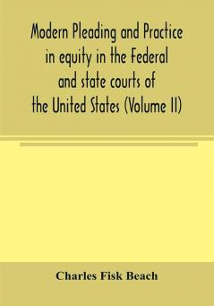 Modern pleading and practice in equity in the Federal and state courts of the United States with Particular Reference to the federal practice Including Numerous forms and Precedents. (Volume II)