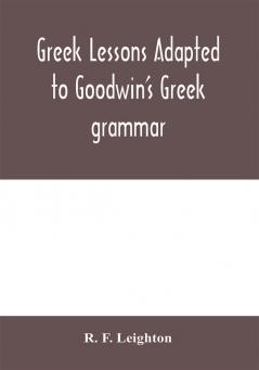 Greek lessons adapted to Goodwin's Greek grammar and intended as an introduction to his Greek reader