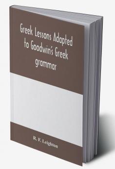 Greek lessons adapted to Goodwin's Greek grammar and intended as an introduction to his Greek reader