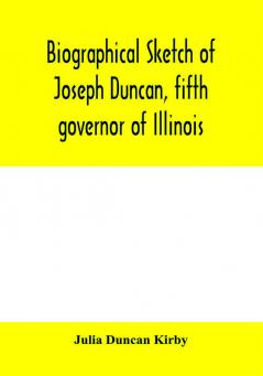 Biographical sketch of Joseph Duncan fifth governor of Illinois. Read before the Historical society of Jacksonville ILI. May 7 1885