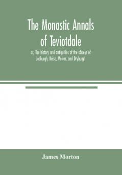 The monastic annals of Teviotdale or The history and antiquities of the abbeys of Jedburgh Kelso Melros and Dryburgh