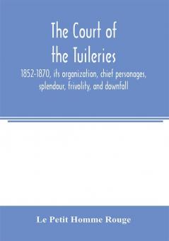 The court of the Tuileries 1852-1870 its organization chief personages splendour frivolity and downfall