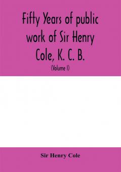 Fifty years of public work of Sir Henry Cole K. C. B. accounted for in his deeds speeches and writings (Volume I)