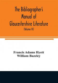 The bibliographer's manual of Gloucestershire literature ; being a classified catalogue of books pamphlets broadsides and other printed matter relating to the county of Gloucester or to the city of Bristol with descriptive and explanatory notes (Volum