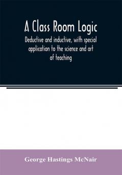 A class room logic deductive and inductive with special application to the science and art of teaching