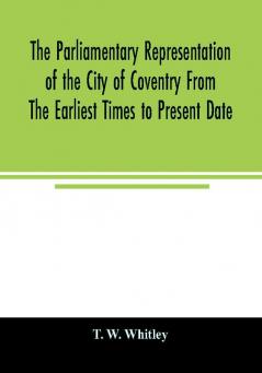 The parliamentary representation of the city of Coventry from the earliest times to present date; Being an Account of the Various Elections Contests Petitions Lives of Members Broadsheets Chronicles Pamphlets Songs &c. Forming the Political A