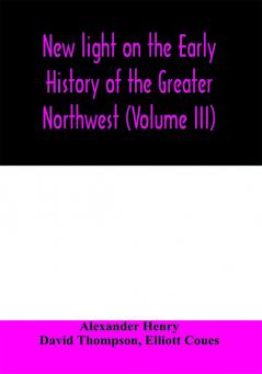 New light on the early history of the greater Northwest. The manuscript journals of Alexander Henry Fur Trader of the Northwest Company and of David Thompson Official Geographer and Explorer of the Same Company 1799-1814. Exploration and adventure among t