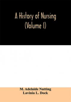 A history of nursing; the evolution of nursing systems from the earliest times to the foundation of the first English and American training schools for nurses (Volume I)