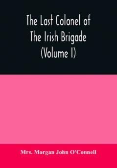 The last colonel of the Irish Brigade Count O'Connell and old Irish life at home and abroad 1745-1833 (Volume I)