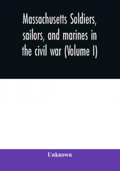 Massachusetts soldiers sailors and marines in the civil war (Volume I)