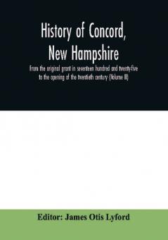 History of Concord New Hampshire from the original grant in seventeen hundred and twenty-five to the opening of the twentieth century (Volume II)