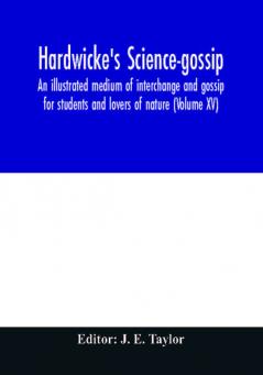 Hardwicke's science-gossip : an illustrated medium of interchange and gossip for students and lovers of nature (Volume XV)