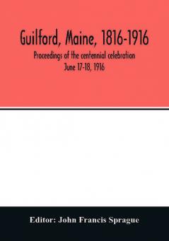 Guilford Maine 1816-1916; proceedings of the centennial celebration June 17-18 1916