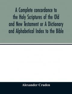A complete concordance to the Holy Scriptures of the Old and New Testament or A Dictionary and Alphabetical Index to the Bible