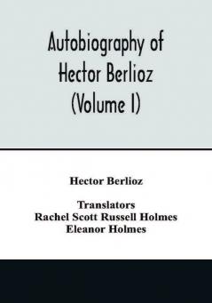 Autobiography of Hector Berlioz member of the Institute of France from 1803 to 1865. Comprising his travels in Italy Germany Russia and England (Volume I)