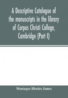 A descriptive catalogue of the manuscripts in the library of Corpus Christi College Cambridge (Part I)