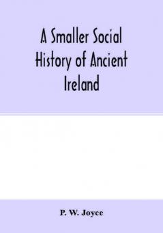 A smaller social history of ancient Ireland treating of the government military system and law; religion learning and art; trades industries and commerce; manners customs and domestic life of the ancient Irish people