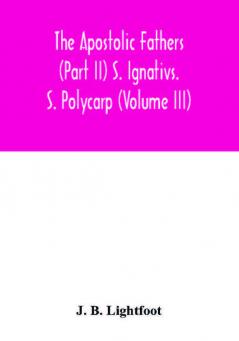 The Apostolic Fathers (Part II) S. Ignativs. S. Polycarp (Volume III)