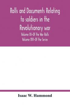 Rolls and documents relating to soldiers in the revolutionary war with an Appendix Embracing some Indian and French War Rolls. Volume III-Of the War Rolls Volume XVI-Of the Series