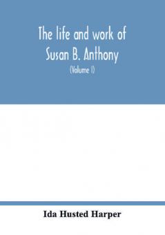 The life and work of Susan B. Anthony; including public addresses her own letters and many from her contemporaries during fifty years (Volume I)