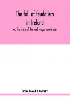 The fall of feudalism in Ireland; or The story of the land league revolution