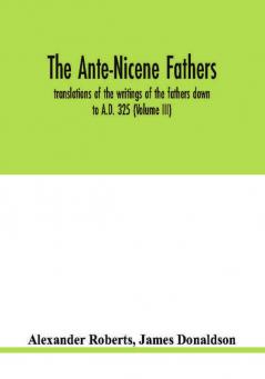 The Ante-Nicene fathers. translations of the writings of the fathers down to A.D. 325 (Volume III)