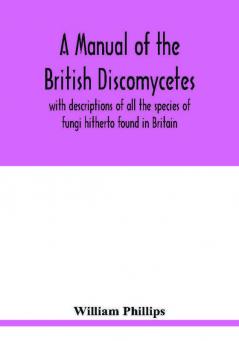 A manual of the British Discomycetes with descriptions of all the species of fungi hitherto found in Britain included in the family and illustrations of the genera