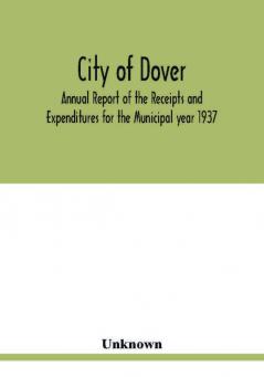 City of Dover; Annual Report of the Receipts and Expenditures for the Municipal year 1937; Together with Department Reports and Papers relating to the Affairs of the City