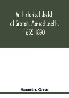 An historical sketch of Groton Massachusetts. 1655-1890